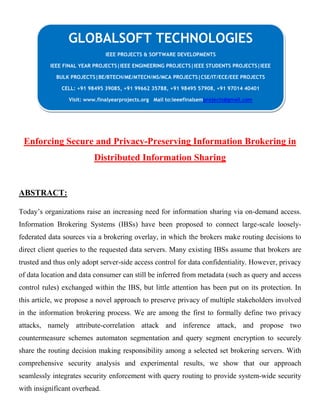 Enforcing Secure and Privacy-Preserving Information Brokering in
Distributed Information Sharing
ABSTRACT:
Today’s organizations raise an increasing need for information sharing via on-demand access.
Information Brokering Systems (IBSs) have been proposed to connect large-scale loosely-
federated data sources via a brokering overlay, in which the brokers make routing decisions to
direct client queries to the requested data servers. Many existing IBSs assume that brokers are
trusted and thus only adopt server-side access control for data confidentiality. However, privacy
of data location and data consumer can still be inferred from metadata (such as query and access
control rules) exchanged within the IBS, but little attention has been put on its protection. In
this article, we propose a novel approach to preserve privacy of multiple stakeholders involved
in the information brokering process. We are among the first to formally define two privacy
attacks, namely attribute-correlation attack and inference attack, and propose two
countermeasure schemes automaton segmentation and query segment encryption to securely
share the routing decision making responsibility among a selected set brokering servers. With
comprehensive security analysis and experimental results, we show that our approach
seamlessly integrates security enforcement with query routing to provide system-wide security
with insignificant overhead.
GLOBALSOFT TECHNOLOGIES
IEEE PROJECTS & SOFTWARE DEVELOPMENTS
IEEE FINAL YEAR PROJECTS|IEEE ENGINEERING PROJECTS|IEEE STUDENTS PROJECTS|IEEE
BULK PROJECTS|BE/BTECH/ME/MTECH/MS/MCA PROJECTS|CSE/IT/ECE/EEE PROJECTS
CELL: +91 98495 39085, +91 99662 35788, +91 98495 57908, +91 97014 40401
Visit: www.finalyearprojects.org Mail to:ieeefinalsemprojects@gmail.com
 