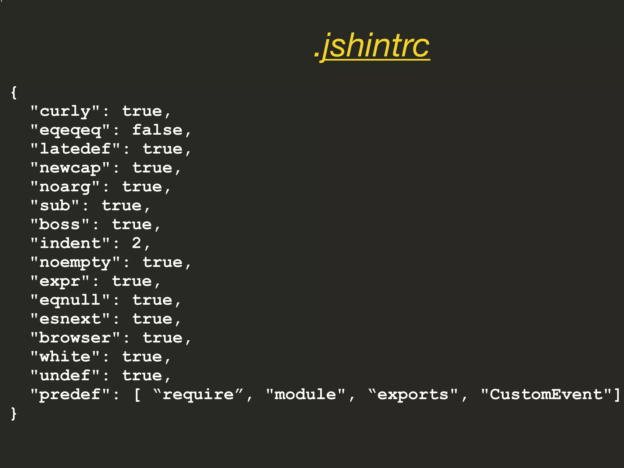{
"curly": true,
"eqeqeq": false,
"latedef": true,
"newcap": true,
"noarg": true,
"sub": true,
"boss": true,
"indent": 2,
"noempty": true,
"expr": true,
"eqnull": true,
"esnext": true,
"browser": true,
"white": true,
"undef": true,
"predef": [ “require”, "module", “exports", "CustomEvent"]
}
.jshintrc
 