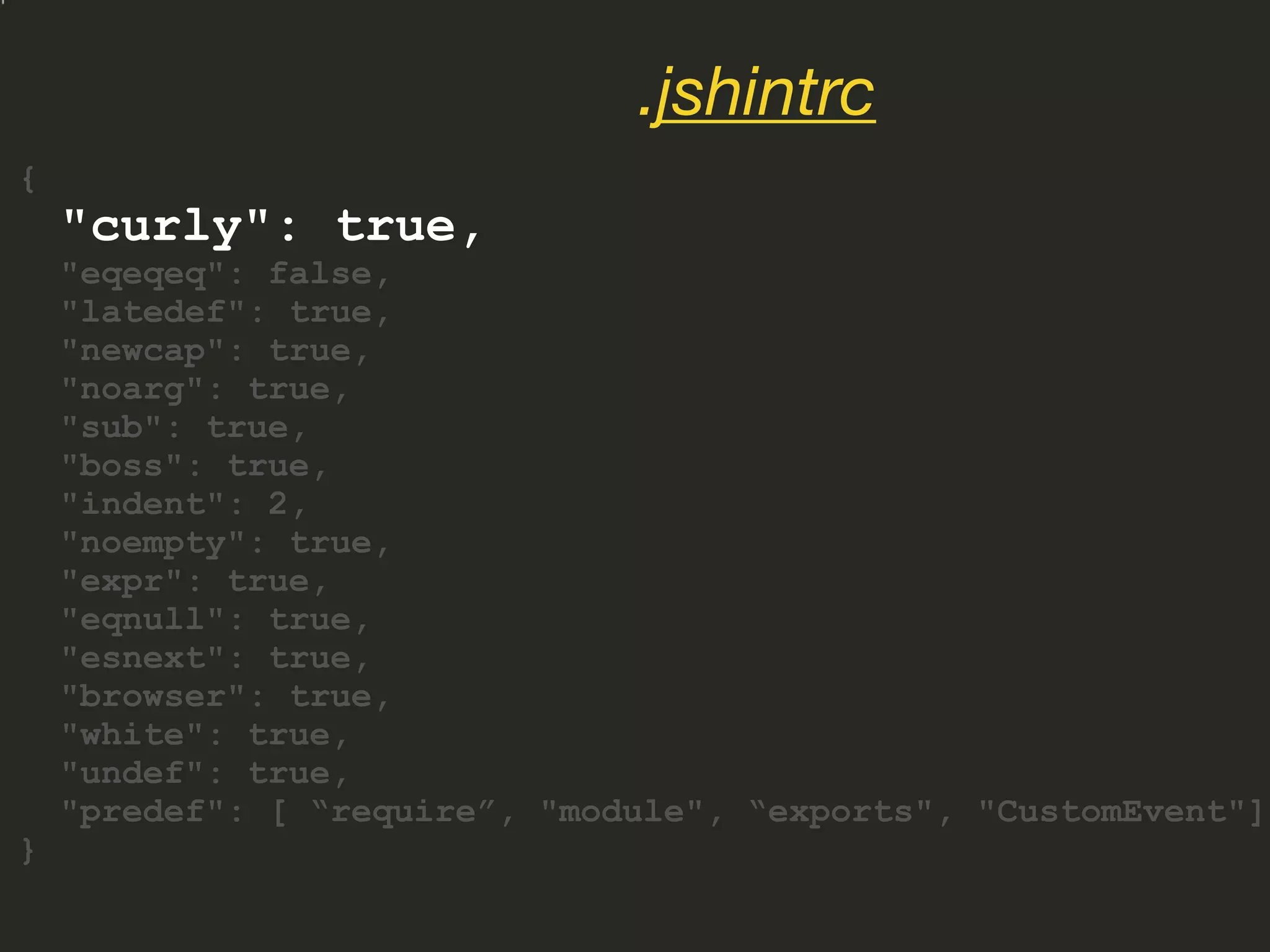 {
"curly": true,
"eqeqeq": false,
"latedef": true,
"newcap": true,
"noarg": true,
"sub": true,
"boss": true,
"indent": 2,
"noempty": true,
"expr": true,
"eqnull": true,
"esnext": true,
"browser": true,
"white": true,
"undef": true,
"predef": [ “require”, "module", “exports", "CustomEvent"]
}
.jshintrc
 