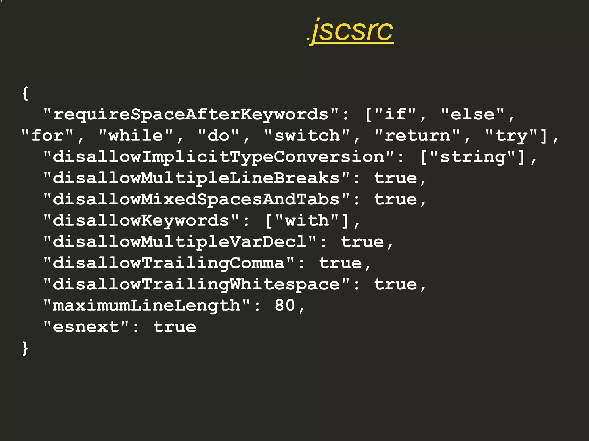 {
"requireSpaceAfterKeywords": ["if", "else",
"for", "while", "do", "switch", "return", "try"],
"disallowImplicitTypeConversion": ["string"],
"disallowMultipleLineBreaks": true,
"disallowMixedSpacesAndTabs": true,
"disallowKeywords": ["with"],
"disallowMultipleVarDecl": true,
"disallowTrailingComma": true,
"disallowTrailingWhitespace": true,
"maximumLineLength": 80,
"esnext": true
}
.jscsrc
 