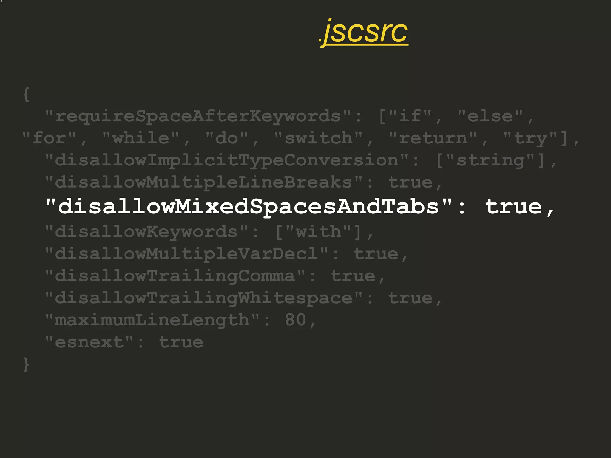 {
"requireSpaceAfterKeywords": ["if", "else",
"for", "while", "do", "switch", "return", "try"],
"disallowImplicitTypeConversion": ["string"],
"disallowMultipleLineBreaks": true,
"disallowMixedSpacesAndTabs": true,
"disallowKeywords": ["with"],
"disallowMultipleVarDecl": true,
"disallowTrailingComma": true,
"disallowTrailingWhitespace": true,
"maximumLineLength": 80,
"esnext": true
}
.jscsrc
 