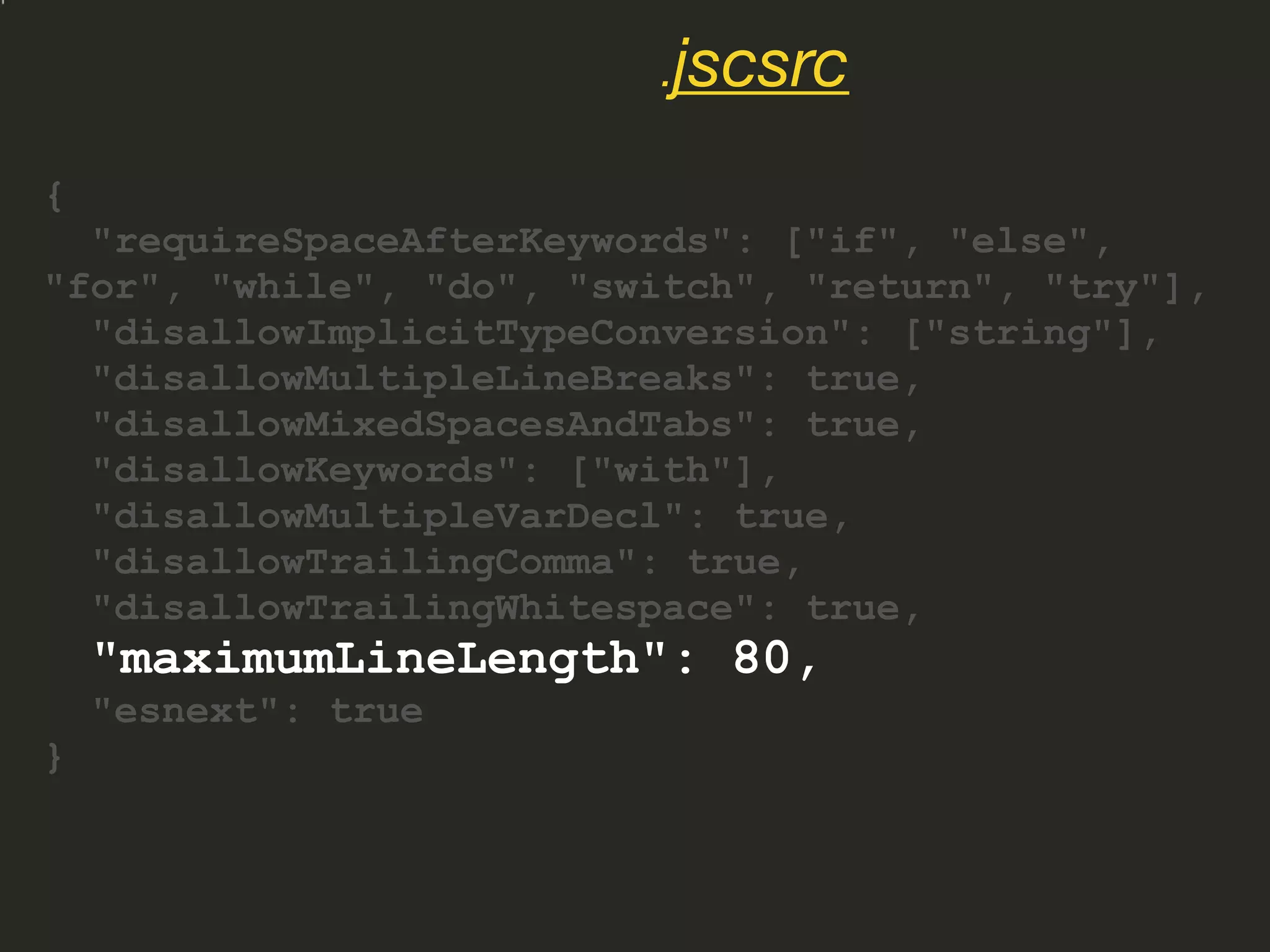 {
"requireSpaceAfterKeywords": ["if", "else",
"for", "while", "do", "switch", "return", "try"],
"disallowImplicitTypeConversion": ["string"],
"disallowMultipleLineBreaks": true,
"disallowMixedSpacesAndTabs": true,
"disallowKeywords": ["with"],
"disallowMultipleVarDecl": true,
"disallowTrailingComma": true,
"disallowTrailingWhitespace": true,
"maximumLineLength": 80,
"esnext": true
}
.jscsrc
 