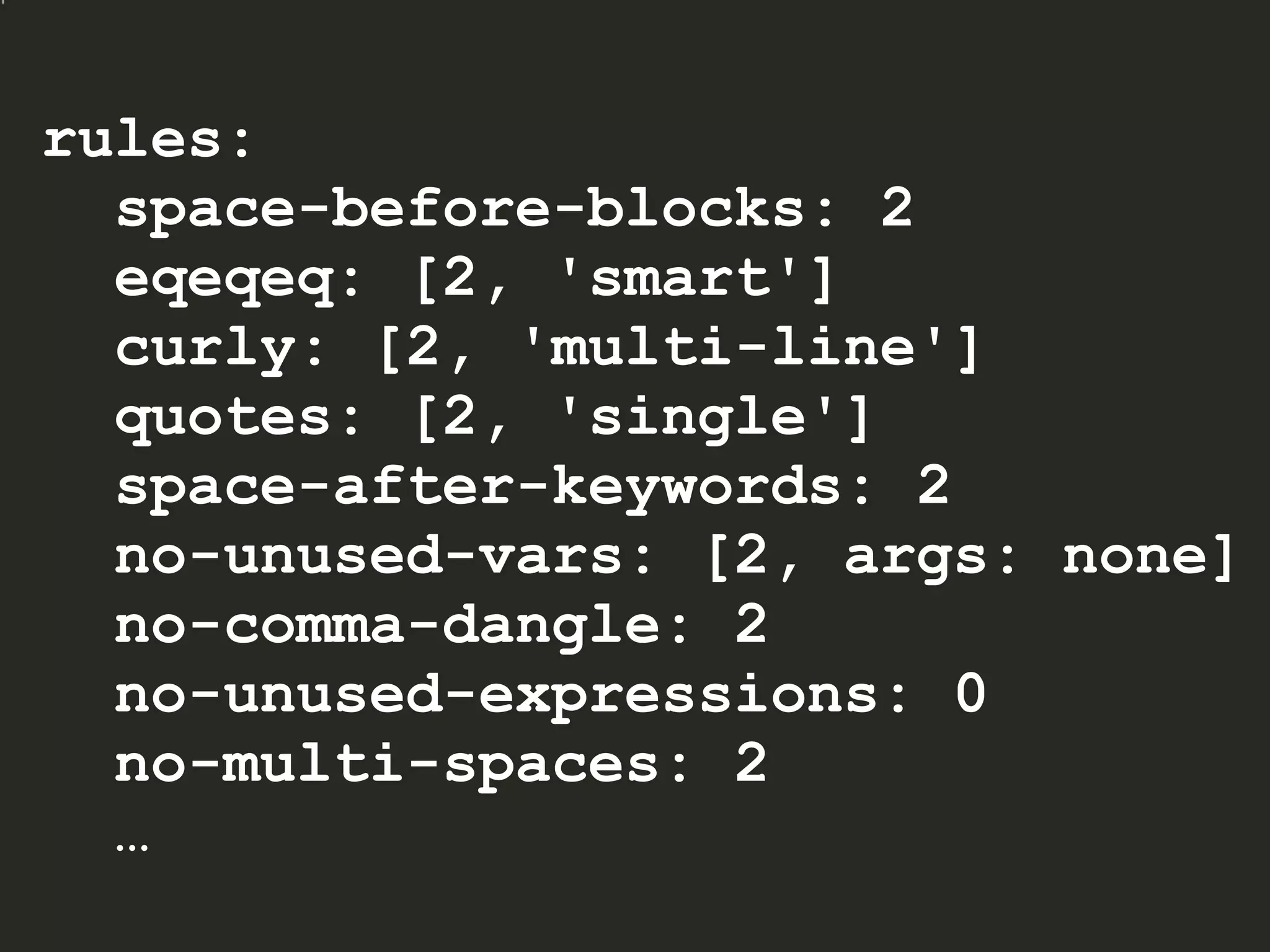 rules:
space-before-blocks: 2
eqeqeq: [2, 'smart']
curly: [2, 'multi-line']
quotes: [2, 'single']
space-after-keywords: 2
no-unused-vars: [2, args: none]
no-comma-dangle: 2
no-unused-expressions: 0
no-multi-spaces: 2
…
 