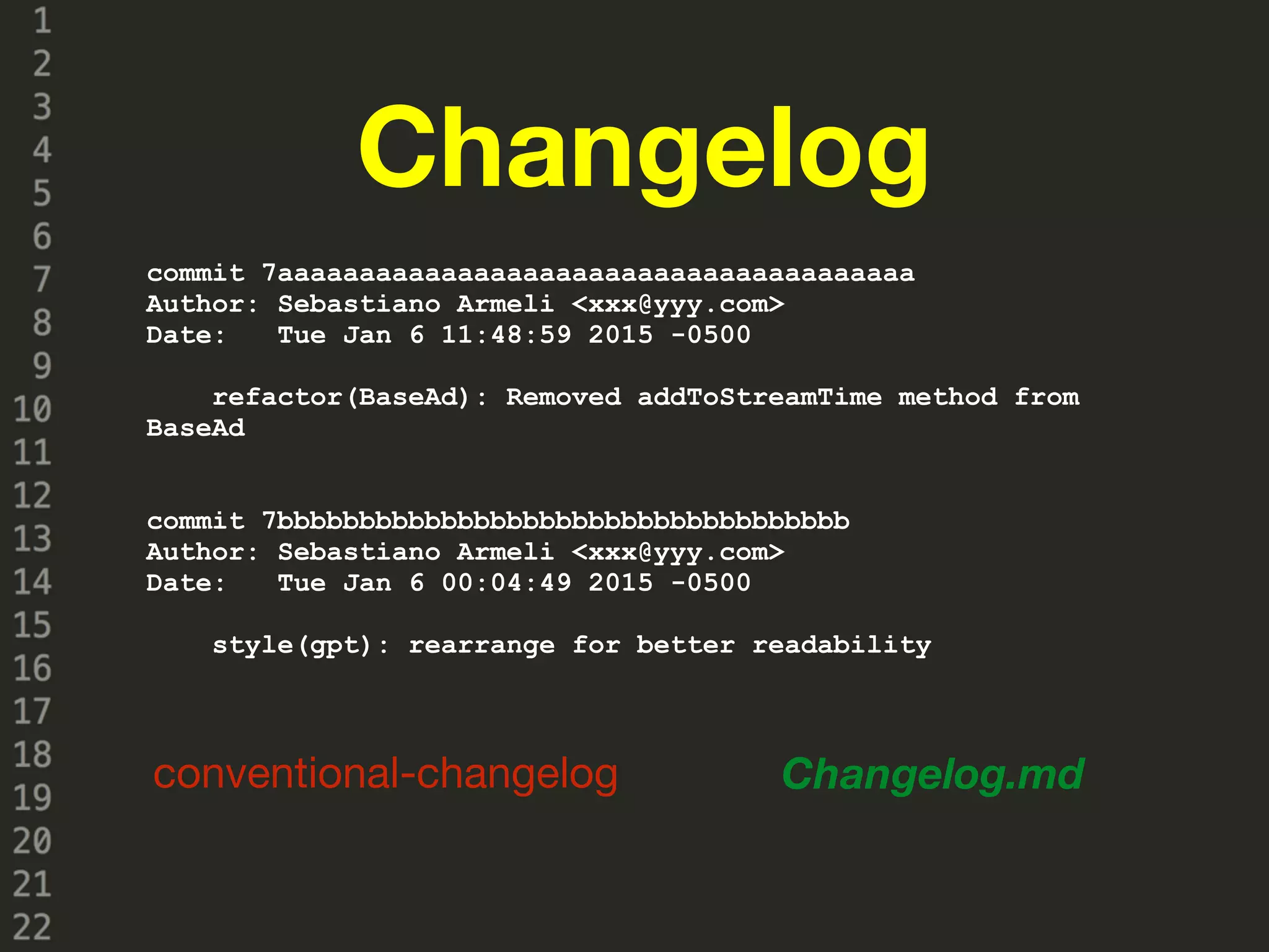 Changelog
conventional-changelog Changelog.md
commit 7aaaaaaaaaaaaaaaaaaaaaaaaaaaaaaaaaaaaaaa
Author: Sebastiano Armeli <xxx@yyy.com>
Date: Tue Jan 6 11:48:59 2015 -0500
refactor(BaseAd): Removed addToStreamTime method from
BaseAd
commit 7bbbbbbbbbbbbbbbbbbbbbbbbbbbbbbbbbbb
Author: Sebastiano Armeli <xxx@yyy.com>
Date: Tue Jan 6 00:04:49 2015 -0500
style(gpt): rearrange for better readability
 