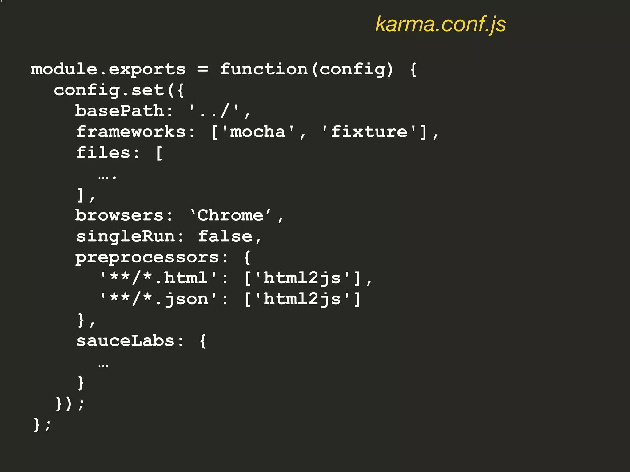 module.exports = function(config) {
config.set({
basePath: '../',
frameworks: ['mocha', 'fixture'],
files: [
….
],
browsers: ‘Chrome’,
singleRun: false,
preprocessors: {
'**/*.html': ['html2js'],
'**/*.json': ['html2js']
},
sauceLabs: {
…
}
});
};
karma.conf.js
 