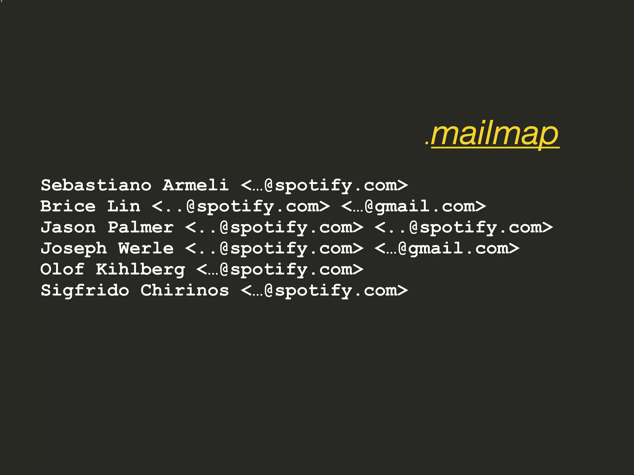 Sebastiano Armeli <…@spotify.com>
Brice Lin <..@spotify.com> <…@gmail.com>
Jason Palmer <..@spotify.com> <..@spotify.com>
Joseph Werle <..@spotify.com> <…@gmail.com>
Olof Kihlberg <…@spotify.com>
Sigfrido Chirinos <…@spotify.com>
.mailmap
 