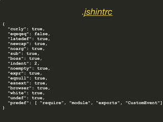 {
"curly": true,
"eqeqeq": false,
"latedef": true,
"newcap": true,
"noarg": true,
"sub": true,
"boss": true,
"indent": 2,
"noempty": true,
"expr": true,
"eqnull": true,
"esnext": true,
"browser": true,
"white": true,
"undef": true,
"predef": [ “require”, "module", “exports", "CustomEvent"]
}
.jshintrc
 