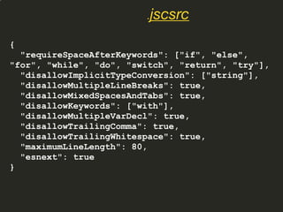 {
"requireSpaceAfterKeywords": ["if", "else",
"for", "while", "do", "switch", "return", "try"],
"disallowImplicitTypeConversion": ["string"],
"disallowMultipleLineBreaks": true,
"disallowMixedSpacesAndTabs": true,
"disallowKeywords": ["with"],
"disallowMultipleVarDecl": true,
"disallowTrailingComma": true,
"disallowTrailingWhitespace": true,
"maximumLineLength": 80,
"esnext": true
}
.jscsrc
 