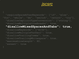 {
"requireSpaceAfterKeywords": ["if", "else",
"for", "while", "do", "switch", "return", "try"],
"disallowImplicitTypeConversion": ["string"],
"disallowMultipleLineBreaks": true,
"disallowMixedSpacesAndTabs": true,
"disallowKeywords": ["with"],
"disallowMultipleVarDecl": true,
"disallowTrailingComma": true,
"disallowTrailingWhitespace": true,
"maximumLineLength": 80,
"esnext": true
}
.jscsrc
 