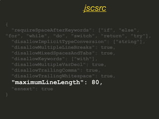 {
"requireSpaceAfterKeywords": ["if", "else",
"for", "while", "do", "switch", "return", "try"],
"disallowImplicitTypeConversion": ["string"],
"disallowMultipleLineBreaks": true,
"disallowMixedSpacesAndTabs": true,
"disallowKeywords": ["with"],
"disallowMultipleVarDecl": true,
"disallowTrailingComma": true,
"disallowTrailingWhitespace": true,
"maximumLineLength": 80,
"esnext": true
}
.jscsrc
 