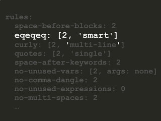 rules:
space-before-blocks: 2
eqeqeq: [2, 'smart']
curly: [2, 'multi-line']
quotes: [2, 'single']
space-after-keywords: 2
no-unused-vars: [2, args: none]
no-comma-dangle: 2
no-unused-expressions: 0
no-multi-spaces: 2
…
 