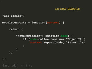 "use strict”;
module.exports = function(context) {
return {
"NewExpression": function(node) {
if (node.callee.name === "Object") {
context.report(node, “Error …”);
}
}
};
};
no-new-object.js
let obj = {};
 