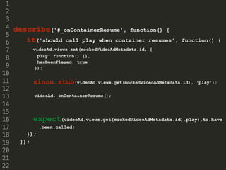 describe('#_onContainerResume', function() {
it('should call play when container resumes', function() {
videoAd.views.set(mockedVideoAdMetadata.id, {
play: function() {},
hasBeenPlayed: true
});
sinon.stub(videoAd.views.get(mockedVideoAdMetadata.id), 'play');
videoAd._onContainerResume();
expect(videoAd.views.get(mockedVideoAdMetadata.id).play).to.have
.been.called;
});
});
 