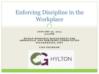 Enforcing Discipline in the
Workplace
JANUARY 22, 2014
3:00PM
HUMAN RESOURCE MANAGEMENT FOR
ABORIGINAL AND NORTHERN COMMUNITIES
YELLOWKNIFE, NWT
LISA PECKHAM

 