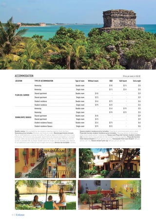 ACCOMMODATION 					 (Price per week in USA $)
LOCATION TYPE OF ACCOMMODATION Type of room Without meals B&B Half board Extra night
PLAYA DEL CARMEN
Homestay Double room - $185 $215 $35
Homestay Single room - $215 $245 $35
Shared apartment Double room $185 - - $39
Shared apartment Single room $225 - - $39
Student residence Double room $245 $275 - $45
Student residence Single room $295 $325 - $45
GUANAJUATO, OAXACA
Homestay Double room - $165 $195 $35
Homestay Single room - $195 $225 $35
Shared apartment Double room $185 - - $39
Shared apartment Single room $225 - - $39
Student residence Oaxaca Double room $245 $275 - $45
Student residence Oaxaca Single room $295 $325 - $45
Double rooms: Only available for two students traveling together (host families).
Homestay price includes: Blankets, bed linens & meals. Shared apartments include:
Two or more bedrooms, a living room with a TV and an adjacent kitchen, and one or more
bathrooms. Kitchens are fully equipped. Apartments are cleaned and bedding is changed
once per week, but we kindly ask that students bring their own towels. Wireless Internet
access is available free of charge. Double rooms for single use are available upon request
for an additional cost of 35% (on top of single room prices). Service not included: Laundry.
Oaxaca student residence price includes: Cleaning of communal areas once a week.
Playa del Carmen student residence price includes: Cleaning service of communal
areas once a week and air conditioning. Oaxaca and Playa del Carmen student residen-
ces: Double rooms only available for two students traveling together. Playa del Carmen
from Cancun Airport: $75 per person, per trip. Guanajuato from Leon Airport: $85 per
person, per trip. Oaxaca Airport pick-up: $30 per person, per trip.
98
 
