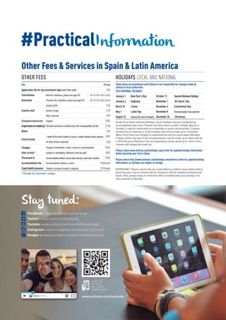 Other Fees & Services in Spain & Latin America
OTHER FEES HOLIDAYS LOCAL AND NATIONAL
These dates are provisional and Enforex is not responsible for changes made by
central or local authorities.
2016 NATIONAL HOLIDAYS:
January 1 - New Year’s Day October 12 SpanishNationalHoliday
January 6 - Epiphany November 1 All Saints’ Day
March 25 - Easter December 6 Constitution Day
May 1 - Labor Day December 8 Inmaculada Concepción
August 15 - Asunción de la Virgen December 26 Christmas
Aside from these national holidays, local holidays may be scheduled by
municipalities and cities. Please note that when a public holiday falls on a
Sunday, it may be celebrated on a weekday in some communities. Classes
missed due to national or local holidays will not be made up or refunded.
When more than one holiday is celebrated during the same week (Monday-
Friday), either one day of the missed lessons can be made up or there will be
a 10% discount offered on the corresponding course week price. One to One
classes will always be made up.
Please check www.enforex.com/holidays-spain.html for updated holiday information
before planning your trip to Spain.
Please check http://www.enforex.com/holidays-latinamerica.html for updated holiday
information, as holidays are subject to change.
IMPORTANT: Please check with our head office to confirm exact dates before
planning your trip as schools will be closed on official holidays (national and
local). Also, please keep in mind that when a holiday falls on a Sunday, it is
often passed to Monday.
Fee Prices
Application fee for any enrollment type (one time only) €55
Cancellation Gold (for conditions, please see page 99) 4% of the total price
Guarantee Premium (for conditions, please see page 99) 6% of the total price
Europe & USA €45
Express mail Eastern Europe €75
Other countries €95
Empadronamiento Support FREE
(registrationofresidency) €150
Books €35
FREE
Course break
€50
Changes FREE
after arrival* FREE
Placement & FREE
accommodation fee €50/week
Travelhealthinsurance €15/week
* Except for Summer camps.
Personal assistance including trip to the corresponding city hall
1-weekoffforevery8weeksofcourse,4-weeksadvancenoticerequired
Accommodationwithoutcoursewhensharingaroomwithastudent
Change of destination, school, course or accommodation
Accommodation without a course
Student’s passport number is required
(subject to availability, difference must be paid)
all other breaks requested
#PracticalInformation
Stay tuned:
Facebook: www.facebook.com/enforex
Twitter: www.twitter.com/enforex
Youtube: www.youtube.com/user/enforexschools
Instagram: www.instagram.com/enforex_schools/
Google +: www.youtube.com/user/enforexschools
SCAN THE
QR CODE
WITH YOUR
SMARTPHONE
www.enforex.com/youtube
 
