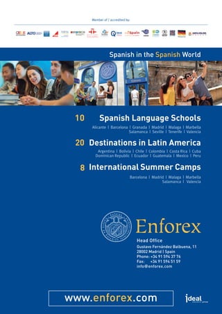 www.enforex.com
Head Office
Gustavo Fernández Balbuena, 11
28002 Madrid | Spain
Phone: +34 91 594 37 76
Fax: +34 91 594 51 59
info@enforex.com
Spanish in the Spanish World
Bildungsurlaub
Member of / accredited by:
Spanish Language Schools
Alicante  |  Barcelona  |  Granada  |  Madrid  |  Malaga  |  Marbella
Salamanca  |  Seville  |  Tenerife  |  Valencia
10
Destinations in Latin America
Argentina  |  Bolivia  |  Chile  |  Colombia  |  Costa Rica  |  Cuba	
Dominican Republic  |  Ecuador  |  Guatemala  |  Mexico  |  Peru
20
International Summer Camps
Barcelona  |  Madrid  |  Malaga  |  Marbella	
Salamanca  |   Valencia  
8
 