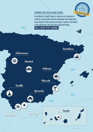 Salamanca
Granada
Marbella
Alicante
Valencia
Barcelona
Tenerife
Malaga
Madrid
Seville
COMBINE CITIES IN THE SAME COURSE
From North to South, Spain is made up of a mixture of
cultures, history and a varied landscape that allows you
to go skiing in the morning and enjoy a drink at the beach
in the afternoon. And the most important thing:
YOU’LL NEVER STOP LEARNING.
9www.enforex.com
 