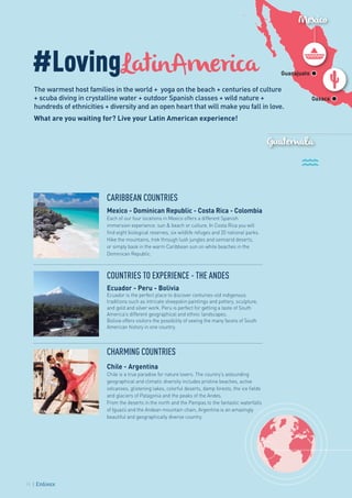 Mexico
Guatemala
Guanajuato
Oaxaca
#LovingLatinAmerica
The warmest host families in the world + yoga on the beach + centuries of culture
+ scuba diving in crystalline water + outdoor Spanish classes + wild nature +
hundreds of ethnicities + diversity and an open heart that will make you fall in love.
What are you waiting for? Live your Latin American experience!
CARIBBEAN COUNTRIES
Mexico - Dominican Republic - Costa Rica - Colombia
Each of our four locations in Mexico offers a different Spanish
immersion experience: sun & beach or culture. In Costa Rica you will
find eight biological reserves, six wildlife refuges and 20 national parks.
Hike the mountains, trek through lush jungles and semiarid deserts,
or simply bask in the warm Caribbean sun on white beaches in the
Dominican Republic.
COUNTRIES TO EXPERIENCE - THE ANDES
Ecuador - Peru - Bolivia
Ecuador is the perfect place to discover centuries-old indigenous
traditions such as intricate sheepskin paintings and pottery, sculpture,
and gold and silver work. Peru is perfect for getting a taste of South
America’s different geographical and ethnic landscapes.
Bolivia offers visitors the possibility of seeing the many facets of South
American history in one country.
CHARMING COUNTRIES
Chile - Argentina
Chile is a true paradise for nature lovers. The country’s astounding
geographical and climatic diversity includes pristine beaches, active
volcanoes, glistening lakes, colorful deserts, damp forests, the ice fields
and glaciers of Patagonia and the peaks of the Andes.
From the deserts in the north and the Pampas to the fantastic waterfalls
of Iguazú and the Andean mountain chain, Argentina is an amazingly
beautiful and geographically diverse country.
10
 