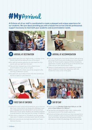 #MyArrival
At Enforex all of our staff is coordinated to create a pleasant and unique experience for
our students. We care about providing you with a hassle free arrival and the professional
support necessary to meet both your academic and accommodation needs.
FIRST DAY AT ENFOREX
• A director at your school will be waiting for you on the first
day of your course (which will always be a Monday) to give
you a language level test. Remember to arrive one hour
before your course starts! Students are carefully assigned
to groups based on their level and the number of students.
• Class size is a maximum of 10 students, but the average
class size is 5 students, and every lesson lasts 55 minutes.
• Afternoon sessions are normally reserved for our Super
Intensive Courses.
DAY BY DAY
• Classes are held Monday-Friday from 9:00 a.m. to 1:00
p.m. or from 3:00 p.m. to 7.00 p.m.*
• Two teachers are assigned to each class, rotating every
two lessons to enrich the student experience.
• Cultural workshops will enhance your learning experience
and are available to both morning and afternoon students.
Last, but not least, all Enforex activities and excursions
will allow you to take full advantage of the city every day!
ARRIVAL AT DESTINATION
• No matter what time your flight arrives, a member of the
Enforex staff will be waiting for you at the airport.
• Our staff will warmly welcome you and share the city’s
secrets with you right from the start.
• They will then transport you to the school (or your
accommodation if you arrive at night).
• When you get to the school, you will be assigned to the
morning or afternoon course.
• Our goal is for you to feel at home from the moment you
set foot in Spain or Latin America!
ARRIVAL AT ACCOMMODATION
• If you are staying with a host family, Enforex staff will bring
you to your host’s home and introduce you to your Spanish
family. For those students staying at Enforex residences,
apartments or hotels, we will bring you to the facilities and
make sure you have everything you need.
• Staying in shared apartments and residences is a great
way for students to share their experience with new
friends from every corner of the globe.
12
 