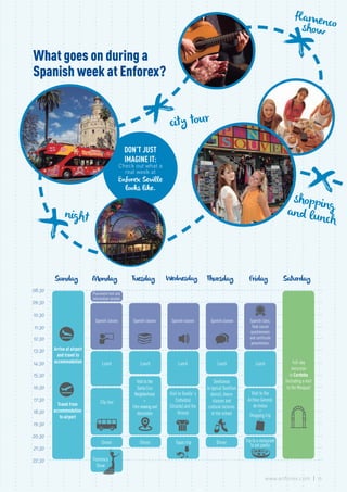 city tour
shoppingand lunchnight
flamencoshow
What goes on during a
Spanish week at Enforex?
DON’T JUST
IMAGINE IT:
Check out what a
real week at
Enforex Seville
looks like.
08:30
09:30
10:30
11:30
12:30
13:30
14:30
15:30
16:30
17:30
18:30
19:30
20:30
21:30
22:30
Full-day
excursion
to Cordoba
(including a visit
to the Mosque)
Saturday
Arrive at airport
and travel to
accommodation
Travel from
accommodation
to airport
Sunday
Spanish classes
Lunch
Visittothe
SantaCruz
Neighborhood
+
Filmviewingand
discussion
Dinner
Tuesday
Spanish classes
Lunch
Visit to Seville´s
Cathedral
(Giralda) and the
Alcazar
Tapas trip
Wednesday
Spanish class,
final course
questionnaire
and certificate
presentation.
Lunch
Visit to the
Archivo General
de Indias
+
Shopping trip
Trip to a restaurant
to eat paella
Friday
Spanish classes
Lunch
Sevillanas
(a typical Sevillian
dance), dance
classes and
cultural lectures
at the school
Dinner
Thursday
Placement test and
information session
Spanish classes
Lunch
City tour
Flamenco
Show
Dinner
Monday
13www.enforex.com
 
