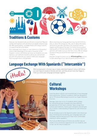 Enforex Malaga students on Tapas tour
Enforex students at Tapas Bar | Malaga
Traditions & Customs
Have you ever wondered why our attitude is so positive? Beyond
clichés, both Spanish and Latin American people really do enjoy
life. With great weather, incredible fiestas and unique customs
it is easy to live life to the fullest.
Your language trip to Spain or Latin America is the perfect
time to take advantage of the warm character of the
Hispanic culture. At Enforex we know our students are avid
learners; our staff are trained to advise you and provide
you with the great tips you need to make your language
learning experience unforgettable.
When planning your language learning trip with Enforex,
tells us about the things you like, ask us about the many
destinations we offer and about the important events
happening throughout the year. For those thinking about
staying with an Enforex host family, our devoted team and
partners will make sure you feel like a local. We are always
excited to help you build the best experience you can
imagine.
And don’t forget to check out our #ThinkingOfYou section
to take advantage of our special packs and promotions.
Cultural
Workshops
Learning about culture is an essential part of any language
learning process. Enforex’s academic staff has designed a
set of +5 Cultural Workshops to enrich our Super Intensive
Courses.
Average class size is 6 to 14 students which makes
for interesting groups of people who have different
perspectives on the topics covered. Topics range from
culture and traditions, history and civilization and will give
you a holistic understanding of Spanish & Latin American
cultures.
As we introduce you to the Spanish and/or Latin American
way of thinking and socializing, your language skills will
inevitably improve because you’ll feel more comfortable
relating to native speakers.
The Cultural Workshops at Enforex are another way we
create a true immersion experience for our students, and
to top it all off, they’re really fun!
Meeting Spaniards is the best way to really understand Spanish culture. At Enforex,
you have Spanish students literally next door, and they are all more than happy to
meet you and to plan language exchanges together.
Language Exchange With Spaniards (“Intercambio”)
15www.enforex.com
 
