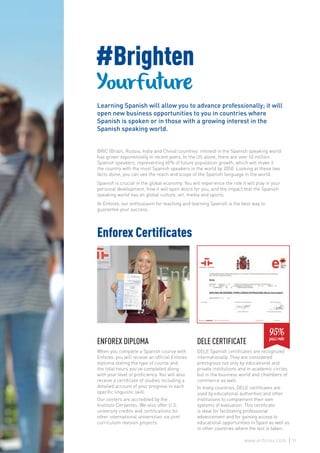 DELE CERTIFICATE
DELE Spanish certificates are recognized
internationally. They are considered
prestigious not only by educational and
private institutions and in academic circles
but in the business world and chambers of
commerce as well.
In many countries, DELE certificates are
used by educational authorities and other
institutions to complement their own
systems of evaluation. This certificate
is ideal for facilitating professional
advancement and for gaining access to
educational opportunities in Spain as well as
in other countries where the test is taken.
ENFOREX DIPLOMA
When you complete a Spanish course with
Enforex, you will receive an official Enforex
diploma stating the type of course and
the total hours you’ve completed along
with your level of proficiency. You will also
receive a certificate of studies including a
detailed account of your progress in each
specific linguistic skill.
Our centers are accredited by the
Instituto Cervantes. We also offer U.S.
university credits and certifications for
other international universities via joint
curriculum revision projects.
BRIC (Brazil, Russia, India and China) countries’ interest in the Spanish speaking world
has grown exponentially in recent years. In the US alone, there are over 52 million
Spanish speakers, representing 60% of future population growth, which will make it
the country with the most Spanish speakers in the world by 2050. Looking at these two
facts alone, you can see the reach and scope of the Spanish language in the world.
Spanish is crucial in the global economy. You will experience the role it will play in your
personal development, how it will open doors for you, and the impact that the Spanish
speaking world has on global culture, art, media and sports.
At Enforex, our enthusiasm for teaching and learning Spanish is the best way to
guarantee your success.
Enforex Certificates
#Brighten
YourFuture
Learning Spanish will allow you to advance professionally; it will
open new business opportunities to you in countries where
Spanish is spoken or in those with a growing interest in the
Spanish speaking world.
95%pass rate
21www.enforex.com
 