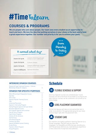 #TimeToLearn
COURSES & PROGRAMS
We are people who care about people. Our team sees every student as an opportunity to
teach and learn. We love the idea that putting ourselves in your shoes is the best way to have
a great experience together. Our number one priority is for you to achieve your goals.
Schedule
FLEXIBLE SCHEDULE & SUPPORT
All of our Spanish courses are scheduled year-round.
Courses can last a minimum of one week or as long as one
year. And our courses can be combined in 24 schools at no
extra charge.
LEVEL PLACEMENT GUARANTEED
On the first day you will take an oral and written test in
order to be placed in the appropriate group for your level.
Classes begin right after the placement test.
STUDENT CARE
Our teachers are highly qualified in teaching Spanish as a
foreign language. They will help you learn the
language in an enjoyable and effective way, providing you
with the personal attention you need while you experience
a new culture full of surprises and subtleties.
INTENSIVE SPANISH COURSES
General & Super Intensive Courses + Cultural
Workshops & Specific Subjects 24
SPANISH FOR SPECIFIC PURPOSES
DELE Official Exam Preparation Course 26
Gap Year 26
One to One 27
Spanish Teacher Training Course 27
PAU 28
University Placement 28
Spanish + Internship Program 29
Family Program Spanish with your family 29
Business Spanish Course 30
50+ Program Spanish with activities 30
Teen & Junior Program 31
High School Program 31
History, Art & Literature 32
Golf & Tennis 32
Christmas Program 32
Flamenco & Salsa 32
Spanish & Mediterranean Cooking 33
Scuba Diving 33
Teacher’s Home Program 33
Group Programs 33
9 a.m. to 1 p.m. Lessons (morning groups)
Includes 20 min. coffee break
1 p.m. to 2 p.m. Culture classes
3 p.m. to 7 p.m. Lessons (afternoon classes)
Includes 20 min. coffee break
7 p.m. to 8/9 p.m. Optional Activities
A normal school day*
*Some changes may apply at some schools.
···
···
from
Monday
to Friday
22
 
