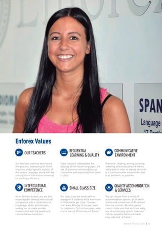 Enforex Values
Our teachers combine both theory
and practice, addressing all of the
linguistic and pragmatic aspects of
the spoken language, along with key
socio-cultural information essential
for gaining proficiency.
Every lesson is independent but,
because of the nature languages, the
use of grammar and vocabulary is
cumulative and sequential from class
to class.
Grammar, reading, writing, listening,
speaking and vocabulary are always
integrated in order to expose students
to a communicative environment that
is as authentic as possible.
As an Enforex student, you are also
encouraged to develop intercultural
competence with a combination of
knowledge, skills, and attitudes,
leading you to create positive
relationships with the people and
culture that surround you.
Our class sizes are small with an
average of 5 students and a maximum
of 10 students per class. Courses
start every Monday of the year, even
for beginners. Schools are open year-
round, even at Christmas and Easter.
You can choose from a variety of
accommodation options, all of which
are located a maximum of 30 minutes
from our schools. We take special
care to make sure that each and every
one of our housing options make our
Enforex students feel comfortable,
cozy, safe and “at home.”
OUR TEACHERS
SEQUENTIAL
	 LEARNING & QUALITY
COMMUNICATIVE
	ENVIRONMENT
INTERCULTURAL
COMPETENCE SMALL CLASS SIZE
QUALITYACCOMMODATION
	 &SERVICES
23www.enforex.com
 
