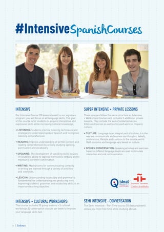 INTENSIVE
Our Intensive Course (20 lessons/week) is our signature
program: you will focus on all language skills. The goal
of this course is for students to acquire interpretive and
expressive skills while increasing cultural knowledge:
• LISTENING: Students practice listening techniques and
strategies to understand spoken Spanish and to improve
listening comprehension.
• READING: Improve understanding of written content and
reading comprehension by actively studying spelling,
punctuation and vocabulary.
• SPEAKING: The development of speaking skills focuses
on students’ ability to express themselves verbally and to
maintain a coherent conversation.
• WRITING: Mechanisms for communicating correctly
in writing are learned through a variety of activities
and exercises.
• LEXICON: Understanding vocabulary and grammar is
fundamental for understanding and producing texts.
Improving students’ grammar and vocabulary skills is an
important teaching objective.
SUPER INTENSIVE + PRIVATE LESSONS
These courses follow the same structure as Intensive
+ Workshops Courses and includes 5 additional private
lessons. They include the same fundamentals as
Intensive Courses as well as focused work on Hispanic
culture:
• CULTURE: Language is an integral part of culture; it is the
way we communicate and express our thoughts, beliefs,
preferences, lifestyle and customs to the outside world.
Both customs and language vary based on culture.
• SPOKEN CONVERSATION: Speaking activities and exercises
based on different language levels are used to stimulate
interaction and oral communication.
INTENSIVE + CULTURAL WORKSHOPS
This course includes 20 group lessons + 5 cultural
workshops & conversation classes per week to improve
your language skills fast.
SEMI INTENSIVE - CONVERSATION
The Semi Intensive - Part Time course (10 lessons/week)
allows you more free time while studying abroad.
#IntensiveSpanishCourses
24
 