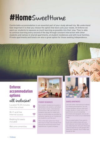 #HomeSweetHome
Comfortable accommodation is an essential part of your study abroad trip. We understand
how important it is that you choose the option that best suits your needs. At Enforex we
want our students to squeeze as much learning as possible into their stay. They’re able
to continue learning every second of the day through constant interaction with other
students and natives in shared apartments, at student residences and with local families.
Private apartments and hotels are also a great option for those seeking independence.
STUDENT RESIDENCES
Our student residences located in
destination city centers, will allow
you to live in a fun, international
environment. We care about our
students and want to make your
stay as comfortable as possible.So,
everyone staying at our residences
are students, just like you!
This is the best option for those
who love to meet new friends from
around the world and share their
experiences in good company.
SHARED APARTMENTS
Live with other international students
in a relaxing atmosphere. You can
choose between various sizes and
single, double or triple rooms. Our
apartments are all completely
furnished and equipped, and are all
located in the center of our destination
cities.
This is a great option if you want to
build close relationships with your
international roommates and share
your daily Spanish and Latin American
cultural experiences with people who
share your interests. You’ll make new
friends for life!
Located 10-25 minutes
from the school
Wi-Fi and free
Internet access
Bedding & towels
included
Welcome amenities
Enforex
accommodation
options
all inclusive!
34
 