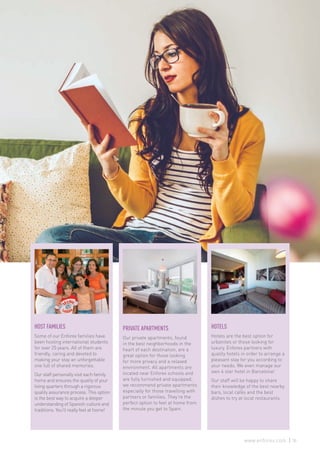 PRIVATE APARTMENTS
Our private apartments, found
in the best neighborhoods in the
heart of each destination, are a
great option for those looking
for more privacy and a relaxed
environment. All apartments are
located near Enforex schools and
are fully furnished and equipped;
we recommend private apartments
especially for those travelling with
partners or families. They’re the
perfect option to feel at home from
the minute you get to Spain.
HOTELS
Hotels are the best option for
urbanites or those looking for
luxury. Enforex partners with
quality hotels in order to arrange a
pleasant stay for you according to
your needs. We even manage our
own 4 star hotel in Barcelona!
Our staff will be happy to share
their knowledge of the best nearby
bars, local cafés and the best
dishes to try at local restaurants.
HOST FAMILIES
Some of our Enforex families have
been hosting international students
for over 25 years. All of them are
friendly, caring and devoted to
making your stay an unforgettable
one full of shared memories.
Our staff personally visit each family
home and ensures the quality of your
living quarters through a rigorous
quality assurance process. This option
is the best way to acquire a deeper
understanding of Spanish culture and
traditions. You’ll really feel at home!
35www.enforex.com
 