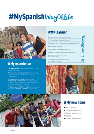 #MySpanishWayOfLife
#My learning
Success - proven teaching techniques
Professional and qualified teachers
Small class size: 5 students per classwww (max.10)
Daily cultural activities
Library, video library & computer lab
Free Wi-Fi and Internet access at every school
Language exchange with native
Spanish speakers
One week to one year long courses,
starting every Monday
#My new home
• Host families
• Student residences
• Shared apartments
• Hotels
• Private apartments
#My experience
Live the language together with Spanish & Latin
American friends.
Build your own learning program by combining
Enforex schools in 15 locations in Spain and
Latin America.
Meet people of all ages and interests in a
multicultural environment: kids and teenagers
(Summer Camps), University students, business
executives, professionals, seniors…
Feel the support of Enforex staff, multi-lingual and
committed to helping & advising every student.
2
 