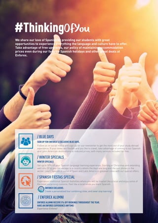 / BLUE DAYS
SIGN UP FOR ENFOREX’S EXCLUSIVE BLUE DAYS.
Follow us on social media and sign up for our newsletter to get the most out of your study abroad
experience. If your dates are flexible and you like to travel, take advantage of coming to our Spanish
and Latin American destinations at reduced prices, with many services included for free.
/ WINTER SPECIALS
WINTER SPECIALS
Get up to 50% off your Spanish language learning experience. Starting at Christmas and extending
well into 2016, you can escape to a country where the days are long and the sun shines in the
winter. Learn Spanish in some of Spain and Latin America’s greatest cities with our special offers.
/ SPANISH FIESTAS SPECIAL
Experience traditional Spanish festivities where you will be treated like a local and enjoy some of
the most surprising customs. Feel like a local while you learn Spanish.
EXCLUSIVE ENFOREX
ENFOREX EXCLUSIVE:
Create a personalized tour combining cities, and never stop learning!
/ ENFOREX ALUMNI
ENFOREX ALUMNI RECEIVE 5% OFF BOOKINGS THROUGHOUT THE YEAR.
HAVE AN ENFOREX EXPERIENCE ANYTIME!
Experience Enforex!
#ThinkingOfYou
We share our love of Spanish by providing our students with great
opportunities to experience everything the language and culture have to offer.
Take advantage of free upgrades, our policy of maintaining accommodation
prices even during our favorite Spanish holidays and other great deals at
Enforex.
 