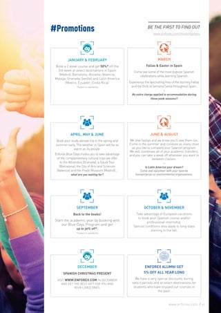 #Promotions BE THE FIRST TO FIND OUT
www.enforex.com/thinkingofyou
JANUARY & FEBRUARY
Book a 2 week course and get 50%* off the
3rd week at select destinations in Spain
(Madrid, Barcelona, Alicante, Valencia,
Malaga, Granada, Seville) and Latin America
(Mexico, Ecuador, Costa Rica).
*Subject to availability
APRIL, MAY & JUNE
Book your study abroad trip in the spring and
summer early. The weather in Spain will be as
warm as its people.
Enforex Blue Days invites you to take advantage
of the complementary cultural trips we offer
to the Alhambra (Granada), a Gaudi Tour
(Barcelona), the City of Arts and Sciences
(Valencia) and the Prado Museum (Madrid)…
what are you waiting for?
SEPTEMBER
Back to the books!
Start the academic year by booking with
our Blue Days Program and get
up to 30% off*.
*Subject to availability
DECEMBER
SPANISH CHRISTMAS PRESENT
VISIT WWW.ENFOREX.COM IN DECEMBER
AND GET THE BEST GIFT FOR YOU AND
YOUR LOVED ONES.
MARCH
Fallas & Easter in Spain
Come see some of the most popular Spanish
celebrations while learning Spanish.
Experience the fascinating fires of the burning Fallas
and the thrill of Semana Santa throughout Spain.
-
No extra charge applied to accommodation during
these peak seasons!!
JUNE & AUGUST
We love fiestas and we know you’ll love them too.
Come in the summer and combine as many cities
as you like to complete your Spanish program.
We will coordinate all of your academic transfers,
and you can take a week off whenever you want to
between classes.
-
Is Latin America your dream?
Come and volunteer with your favorite
humanitarian or environmental organizations.
OCTOBER & NOVEMBER
Take advantage of European vacations
to book your Spanish course and/or
professional internship.
Special conditions also apply to long stays
starting in the fall.
ENFOREX ALUMNI GET
5% OFF ALL YEAR LONG
We have a very special discounts during
select periods and at select destinations for
students who have enjoyed our courses in
the past.
41www.enforex.com
 