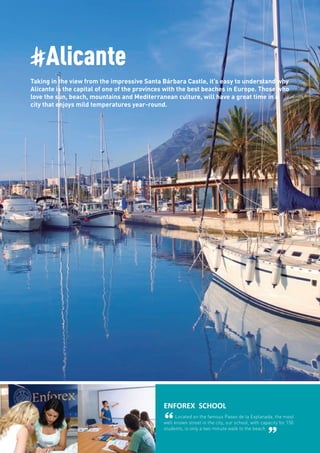 #Alicante
Taking in the view from the impressive Santa Bárbara Castle, it’s easy to understand why
Alicante is the capital of one of the provinces with the best beaches in Europe. Those who
love the sun, beach, mountains and Mediterranean culture, will have a great time in a
city that enjoys mild temperatures year-round.
ENFOREX SCHOOL
“Located on the famous Paseo de la Explanada, the most
well known street in the city, our school, with capacity for 150
students, is only a two minute walk to the beach
”
 