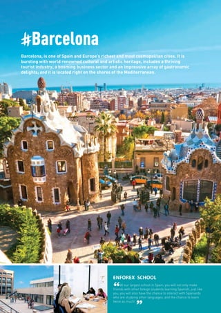 #Barcelona
Barcelona, is one of Spain and Europe’s richest and most cosmopolitan cities. It is
bursting with world renowned cultural and artistic heritage, includes a thriving
tourist industry, a booming business sector and an impressive array of gastronomic
delights; and it is located right on the shores of the Mediterranean.
ENFOREX SCHOOL
“At our largest school in Spain, you will not only make
friends with other foreign students learning Spanish, just like
you, you will also have the chance to interact with Spaniards
who are studying other languages; and the chance to learn
twice as much!
”
 