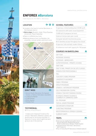 www.enforex.com/barcelona
ENFOREX #Barcelona
Calle Diputación, 92 | 08015 - Barcelona
LOCATION
• Located in the heart of central Barcelona, in
the Eixample district.
• Metro stops: Rocafort, Urgel, Plaça Espanya,
Universitat, Plaça Catalunya.
• Next to 6 different bus lines.
• Walking distance from Las Ramblas, the
university, cultural centers and much more.
TESTIMONIAL
@James Hickey | Ireland
“I made a lot of Spanish friends at the
school in Barcelona. Between classes, we
would meet on the terrace and plan, in
Spanish of course, which sights we were
going to see in the evening.”
SCHOOL FEATURES
A spacious, 4 story building (over 32,000 sq ft)
50 classrooms with audio-visual equipment
16,000 sq ft of gorgeous terraces
Solarium terrace open year-round
Computer lab with free Internet access
Wi-Fi (wireless access throughout the school)
A spacious, fully-stocked, modern library
A conference room with capacity for 160 people
COURSES IN BARCELONA
GAP YEAR
INTENSIVE COURSES
INTENSIVE + WORKSHOPS
SUPER INTENSIVE + PRIVATE LESSONS
PART TIME
ONE TO ONE, PRIVATE OR ON-SITE CLASSES
SPANISH FOR PROFESSIONALS
PAU
TEACHER’S HOME PROGRAM
UNIVERSITY PLACEMENT
FAMILY PROGRAM
GROUP PROGRAMS
SPANISH + INTERNSHIP PROGRAM
DELE PREPARATION COURSE
SPANISH TEACHER TRAINING COURSE
BUSINESS SPANISH COURSE &
CHAMBER OF COMMERCE EXAM
50+ PROGRAM
TEEN & JUNIOR PROGRAM
HISTORY/ART/LITERATURE
CHRISTMAS PROGRAM
MEDITERRANEAN & SPANISH COOKING
SUMMER CAMPS
TRIPS
• City tours by neighborhood and/or theme:
Roman Barcelona, Medieval Barcelona,
Modernist Barcelona, Montjüic,PuebloEspañol
•SagradaFamilia, Park Güell , Barcelona’s
best museums
• Tour of CampNou(FC Barcelona's football stadium)
DON’T MISS
* Antonio Gaudi’s Barcelona: the Sagrada
Familia, La Pedrera, Park Güell, Casa Batlló
* La Boquería Market
* La Barceloneta
* Gothic Quarter
* Tibidabo Park
47www.enforex.com
 
