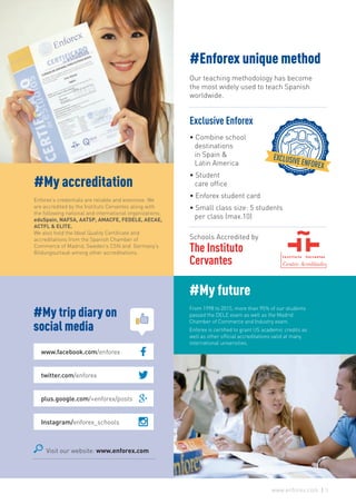 Visit our website: www.enforex.com
#My trip diary on
social media
www.facebook.com/enforex
twitter.com/enforex
plus.google.com/+enforex/posts
Instagram/enforex_schools
#Enforex unique method
Our teaching methodology has become
the most widely used to teach Spanish
worldwide.
Exclusive Enforex
• Combine school
destinations
in Spain &
Latin America
• Student
care office
• Enforex student card
• Small class size: 5 students
per class (max.10)
Schools Accredited by
The Instituto
Cervantes
#My accreditation
Enforex’s credentials are reliable and extensive. We
are accredited by the Instituto Cervantes along with
the following national and international organizations:
eduSpain, NAFSA, AATSP, AMACFE, FEDELE, AECAE,
ACTFL & ELITE.
We also hold the Ideal Quality Certificate and
accreditations from the Spanish Chamber of
Commerce of Madrid, Sweden’s CSN and Germany’s
Bildungsurlaub among other accreditations.
#My future
From 1998 to 2015, more than 95% of our students
passed the DELE exam as well as the Madrid
Chamber of Commerce and Industry exam.
Enforex is certified to grant US academic credits as
well as other official accreditations valid at many
international universities.
3www.enforex.com
 