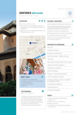 www.enforex.com/granada
ENFOREX #Granada
Calle Azhuma, 5 | 18005 - Granada
LOCATION
• Quiet area in the city center.
• A short walk from the Cathedral and within
walking distance of the Alhambra Palace and
the Albaicín.
• Not far from the Sierra Nevada Mountains and
the Mediterranean coast.
TESTIMONIAL
@Renata Tarrada | Brazil
“Granada is a very special and welcoming
city. My favorite place, without a doubt,
was the Mirador de San Nicolás (lookout),
with views of the magnificent Alhambra.
I also won’t forget how generous the bars
were with their servings of tapas…
I’m going home a few pounds heavier!”
SCHOOL FEATURES
5 story building with 18 spacious classrooms
Lots of windows and balconies overlooking
the street, providing the school with an open
atmosphere and plenty of natural light
Computers and audio-visual equipment
Wi-Fi (wireless access throughout the school)
Air conditioning and central heating
Common area fully equipped with TV, DVD,
Hi-Fi, library and games
COURSES IN GRANADA
GAP YEAR
INTENSIVE COURSES
INTENSIVE + WORKSHOPS
SUPER INTENSIVE + PRIVATE LESSONS
PART TIME
ONE TO ONE, PRIVATE OR ON-SITE CLASSES
SPANISH FOR PROFESSIONALS
UNIVERSITY PLACEMENT
GROUP PROGRAMS
SPANISH + INTERNSHIP PROGRAM
DELE PREPARATION COURSE
BUSINESS SPANISH COURSE & CHAMBER
OF COMMERCE EXAM
HISTORY/ART/LITERATURE
FLAMENCO/SALSA
CHRISTMAS PROGRAM
TRIPS
•	City tour (Cathedral, Royal Chapel,
Albaicín,etc.)
•	Flamenco show in Sacramonte.
•	Beach excursions.
•	Seville, Morocco, Nerja, Ronda, Cordoba,
Costa del Sol.
DON’T MISS
* The Alhambra and the Generalife
* The Albaicín and Sacromonte (neighborhoods)
* The Mercado Central
* Carrera del Darro (street)
* Tapas tour
Charming
Boutique Schools
49www.enforex.com
 