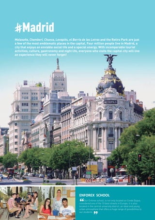 #Madrid
Malasaña, Chamberí, Chueca, Lavapiés, el Barrio de las Letras and the Retiro Park are just
a few of the most emblematic places in the capital. Four million people live in Madrid, a
city that enjoys an enviable social life and a special energy. With incomparable tourist
activities, culture, gastronomy and night life, everyone who visits the capital city will live
an experience they will never forget!
ENFOREX SCHOOL
“Our Enforex school, is not only located on Conde Duque,
considered one of the 10 best streets in Europe, it is also
located in the central university district, an ideal and young
urban atmosphere that offers a huge range of possibilities to
our students
”
 