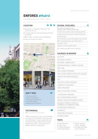 •	Prado Museum
•	El Escorial
•	Thyssen Museum
•	The Royal Palace
•	Toledo, Segovia,
Seville, Granada
•	Santiago Bernabéu
Soccer Stadium
www.enforex.com/madrid
ENFOREX #Madrid
Calle Baltasar Gracián, 4 | 28015 - Madrid
LOCATION
• Downtown in "Argüelles / Moncloa," the
university district.
• 5 minute walk from the University and Plaza
de España.
• Metro stops: San Bernardo and Argüelles.
• 9 bus lines near the school.
SCHOOL FEATURES
Recently renovated 2 story
building with ample natural light
40 classrooms with audio-visual equipment
Large common area with vending machines
Computer lab
Wi-Fi (wireless access throughout the school)
Well-equipped library and video library
Teacher's room
Spacious central garden patio
Air conditioning and central heating
COURSES IN MADRID
GAP YEAR
INTENSIVE COURSES
INTENSIVE + WORKSHOPS
SUPER INTENSIVE + PRIVATE LESSONS
PART TIME
HIGH SCHOOL PROGRAM
ONE TO ONE, PRIVATE OR ON-SITE CLASSES
SPANISH FOR PROFESSIONALS
PAU
TEACHER’S HOME PROGRAM
UNIVERSITY PLACEMENT
FAMILY PROGRAM
GROUP PROGRAMS SPANISH
+ INTERNSHIP PROGRAM
DELE PREPARATION COURSE
SPANISH TEACHER TRAINING COURSE
BUSINESS SPANISH COURSE &
CHAMBER OF COMMERCE EXAM
HISTORY/ART/LITERATURE
FLAMENCO
CHRISTMAS PROGRAM
SUMMER CAMPS
TRIPS
TESTIMONIAL
@Katy Jenner | United Stated
"When we get out of class, my classmates
and I go to La Pomarada, an Asturian bar
on Conde Duque. It’s got a great vibe and
we have the opportunity to meet a lot of
people there. Also… they serve a lot of
tapas and they’re really good!
DON’T MISS
* Templo de Debod
* Reina Sofía Museum
* Malasaña neighborhood
* San Antón Market
* Navacerrada Ski Resort
51www.enforex.com
 