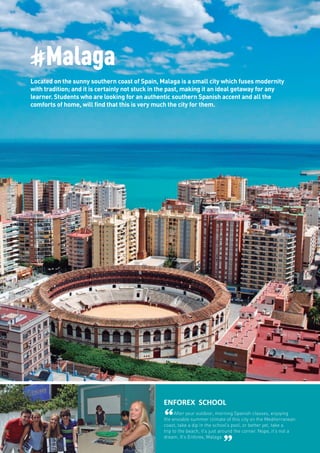 #Malaga
Located on the sunny southern coast of Spain, Malaga is a small city which fuses modernity
with tradition; and it is certainly not stuck in the past, making it an ideal getaway for any
learner. Students who are looking for an authentic southern Spanish accent and all the
comforts of home, will find that this is very much the city for them.
ENFOREX SCHOOL
“After your outdoor, morning Spanish classes, enjoying
the enviable summer climate of this city on the Mediterranean
coast, take a dip in the school’s pool, or better yet, take a
trip to the beach, it’s just around the corner. Nope, it’s not a
dream. It’s Enforex, Malaga
”
 
