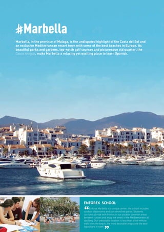 #Marbella
Marbella, in the province of Malaga, is the undisputed highlight of the Costa del Sol and
an exclusive Mediterranean resort town with some of the best beaches in Europe. Its
beautiful parks and gardens, top-notch golf courses and picturesque old quarter, the
Casco Antiguo, make Marbella a relaxing yet exciting place to learn Spanish.
ENFOREX SCHOOL
“Enforex Marbella is a unique center: the school includes
outdoor classrooms and sun-drenched patios. Students
can take a break with friends in our outdoor common areas
between classes and enjoy the smell of the Mediterranean all
day long. Our unbeatable location is less than a five-minute
walk from the beach, the most desirable shops and the best
tapas bars in town.
 