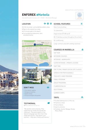 ENFOREX #Marbella
LOCATION
• In the city center, surrounded by outdoor areas.
• Next to the several bus stops.
• A 5 minute walk to the beach.
• Surrounded by restaurants, bars
and pharmacies.
SCHOOL FEATURES
New 3 story building
16 classrooms
Huge terrace (37,500 sq ft)
Wi-Fi (wireless access throughout the school)
Air conditioning
Large common area with vending machines
COURSES IN MARBELLA
GAP YEAR
INTENSIVE COURSES
INTENSIVE + WORKSHOPS
SUPER INTENSIVE + PRIVATE LESSONS
PART TIME
ONE TO ONE, PRIVATE OR ON-SITE CLASSES
SPANISH FOR PROFESSIONALS
TEACHER’S HOME PROGRAM
FAMILY PROGRAM
GROUP PROGRAMS
FLAMENCO/SALSA
GOLF/TENNIS
SUMMER CAMPS
TRIPS
•	Guided walking tours of the city
•	Flamenco show
•	 Puerto Banús
•	Sports activities
•	Cordoba, Seville, Malaga, Ronda,
Nerja, Mijas.
www.enforex.com/marbella
TESTIMONIAL
@Marie Masson | Francia
“My teachers were amazing. They
supported me inside and outside the
classroom. They were experts in the
Spanish language and, best of all, they
made learning fun. They weren’t just
teachers —they were friends and mentors.”
DON’T MISS
* The vibrant nighlife
* Gorgeous beaches
* Stylish shops
* The picturesque old quarter
Avenida Ricardo Soriano, 43 | 29600 - Marbella (Malaga) Charming
Boutique Schools
55www.enforex.com
 