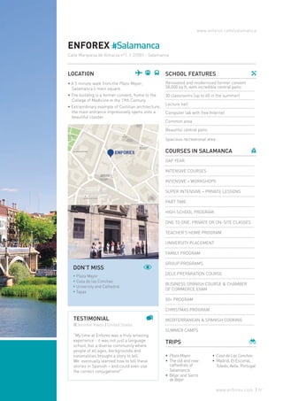 SCHOOL FEATURES
Renovated and modernized former convent
58,000 sq ft, with incredible central patio
30 classrooms (up to 60 in the summer)
Lecture hall
Computer lab with free Internet
Common area
Beautiful central patio
Spacious recreational area
COURSES IN SALAMANCA
GAP YEAR
INTENSIVE COURSES
INTENSIVE + WORKSHOPS
SUPER INTENSIVE + PRIVATE LESSONS
PART TIME
HIGH SCHOOL PROGRAM
ONE TO ONE, PRIVATE OR ON-SITE CLASSES
TEACHER’S HOME PROGRAM
UNIVERSITY PLACEMENT
FAMILY PROGRAM
GROUP PROGRAMS
DELE PREPARATION COURSE
BUSINESS SPANISH COURSE & CHAMBER
OF COMMERCE EXAM
50+ PROGRAM
CHRISTMAS PROGRAM
MEDITERRANEAN & SPANISH COOKING
SUMMER CAMPS
TRIPS
ENFOREX #Salamanca
LOCATION
• A 5 minute walk from the Plaza Mayor,
Salamanca’s main square.
• The building is a former convent, home to the
College of Medicine in the 19th Century.
• Extraordinary example of Castilian architecture,
the main entrance impressively opens onto a
beautiful cloister.
•	 Plaza Mayor
•	The old and new
cathedrals of
Salamanca
•	Béjar and Sierra
de Béjar
•	 Casa de Las Conchas
•	Madrid, El Escorial,
Toledo, Avila, Portugal
www.enforex.com/salamanca
TESTIMONIAL
@Jennifer Kwon | United States
“My time at Enforex was a truly amazing
experience - it was not just a language
school, but a diverse community where
people of all ages, backgrounds and
nationalities brought a story to tell.
We eventually learned how to tell these
stories in Spanish – and could even use
the correct conjugations!”
DON’T MISS
* Plaza Mayor
* Casa de las Conchas
* University and Cathedral
* Tapas
Calle Marquesa de Almarza nº1 | 37001 - Salamanca
57www.enforex.com
 