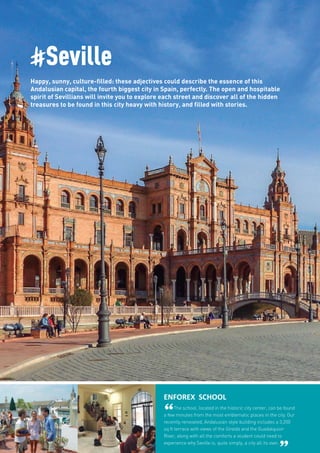 #Seville
Happy, sunny, culture-filled: these adjectives could describe the essence of this
Andalusian capital, the fourth biggest city in Spain, perfectly. The open and hospitable
spirit of Sevillians will invite you to explore each street and discover all of the hidden
treasures to be found in this city heavy with history, and filled with stories.
ENFOREX SCHOOL
“The school, located in the historic city center, can be found
a few minutes from the most emblematic places in the city. Our
recently renovated, Andalusian style building includes a 3,200
sq ft terrace with views of the Giralda and the Guadalquivir
River, along with all the comforts a student could need to
experience why Seville is, quite simply, a city all its own.
 