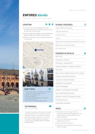 ENFOREX #Seville
Calle Pastor y Landero, nº 35 | 41001- Seville
LOCATION
• Located in the Arenal neighborhood, now a
privileged area of the city and the old port during
the 16th and 17th centuries.
• ClosetoemblematicbuildingssuchasLaGiralda,the
WorldHeritageSiteCathedral,theTorredelOro.
• Numerous markets, shops, restaurants and bars
in the vicinity.
SCHOOL FEATURES
Large 13,000 sq ft building
16 large classrooms
Computer room
Library
Typical Andalusian patio decorated with Triana tiles
Wheelchair accessible building
Air conditioning
COURSES IN SEVILLE
GAP YEAR
INTENSIVE COURSES
INTENSIVE + WORKSHOPS
SUPER INTENSIVE + PRIVATE LESSONS
PART TIME
ONE TO ONE, PRIVATE OR ON-SITE CLASSES
SPANISH FOR PROFESSIONALS
TEACHER’S HOME PROGRAM
UNIVERSITY PLACEMENT
GROUP PROGRAMS
SPANISH + INTERNSHIP PROGRAM
DELE PREPARATION COURSE
SPANISH TEACHER TRAINING COURSE
FLAMENCO/SALSA
CHRISTMAS PROGRAM
TRIPS
•	Guided city tour through the most
important and interesting parts of town:
Plaza de España, Parque de Mª Luisa,
Reales Alcázares.
•	Trip to the Maestranza bullring &
bullfighting museum
•	Trip to Seville’s museums
•	Cordoba, Carmona, Italica, Tavira Island,
Cadiz, Granada
www.enforex.com/sevilla
TESTIMONIAL
@Cecilia Kiss | Brazil
"I studied one week with Enforex in Seville
and I learned a lot. It is a good school for
foreigners and I recommend it to anyone
who wants to learn Spanish. This is my
third year studying Spanish and I want
to tell Enforex THANKS FOR THE GREAT
EXPERIENCE!"
DON’T MISS
* The Alcazar palace complex, the Cathedral
and the General Archive of Indies
* Santa Cruz neighborhood
* The lively nightlife
* The emotional Holy Week processions
* The Feria de Sevilla
* The shores of the Guadalquivir River
59www.enforex.com
 