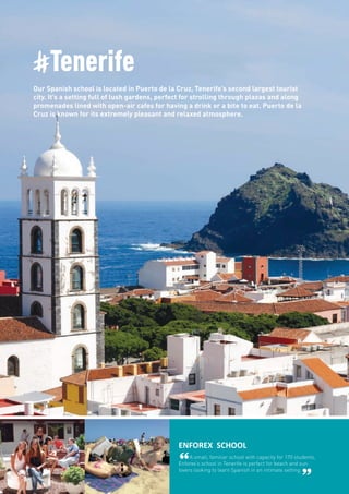 #Tenerife
Our Spanish school is located in Puerto de la Cruz, Tenerife’s second largest tourist
city. It’s a setting full of lush gardens, perfect for strolling through plazas and along
promenades lined with open-air cafes for having a drink or a bite to eat. Puerto de la
Cruz is known for its extremely pleasant and relaxed atmosphere.
ENFOREX SCHOOL
“A small, familiar school with capacity for 170 students,
Enforex’s school in Tenerife is perfect for beach and sun
lovers looking to learn Spanish in an intimate setting.
”
 