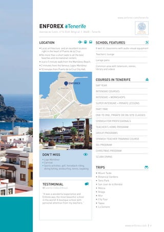 ENFOREX #Tenerife
LOCATION
• Local architecture and an excellent location
right in the heart of Puerto de la Cruz.
• No more than a short walk to all the best
beaches and recreational centers.
• Just a 5 minute walk from the Martiánez Beach.
• 2 minutes from the famous Lagos Martiánez.
• 10 minutes from Puerto de la Cruz City Hall.
SCHOOL FEATURES
8 well lit classrooms with audio-visual equipment
Teachers’ lounge
Larage patio
Common area with television, stereo,
library and videos
COURSES IN TENERIFE
GAP YEAR
INTENSIVE COURSES
INTENSIVE + WORKSHOPS
SUPER INTENSIVE + PRIVATE LESSONS
PART TIME
ONE TO ONE, PRIVATE OR ON-SITE CLASSES
SPANISH FOR PROFESSIONALS
TEACHER’S HOME PROGRAM
GROUP PROGRAMS
SPANISH TEACHER TRAINING COURSE
50+ PROGRAM
CHRISTMAS PROGRAM
SCUBA DIVING
TRIPS
•	Mount Teide
•	Botanical Gardens
•	Teno Park
•	 San Juan de la Rambla
•	Masca
•	Anaga
•	Afur
•	City Tour
•	Tapas
•	 La Gomera
www.enforex.com/tenerife
TESTIMONIAL
@Celeste Celes | Brazil
“It was a wonderful experience and
Enforex was the most beautiful school
in the world! A boutique school with
personal attention from my teachers.”
DON’T MISS
* Lago Martiánez
* Carnival
* Sports activities: golf, horseback riding,
diving,fishing, windsurfing, tennis, kayaking
Avenida de Colón, nº14 (Edif. Bélgica) | 38400 - Tenerife Charming
Boutique Schools
61www.enforex.com
 